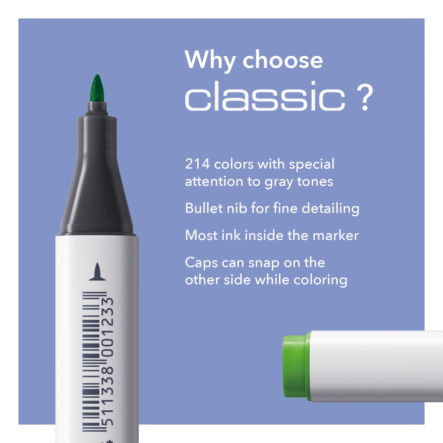 Why choose classic? 214 color with special attention to gray tones, Bullet nib for fine detailing, Most ink inside the marker, Caps can snap on the other side while coloring